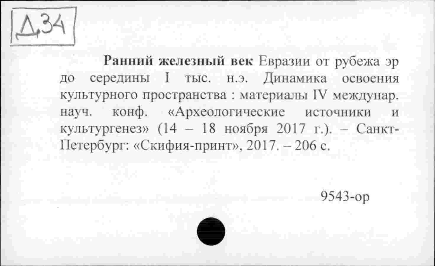 ﻿дал
Ранний железный век Евразии от рубежа эр до середины I тыс. н.э. Динамика освоения культурного пространства : материалы IV междунар. науч. конф. «Археологические источники и культургенез» (14 - 18 ноября 2017 г.). - Санкт-Петербург: «Скифия-принт», 2017. - 206 с.
9543-ор